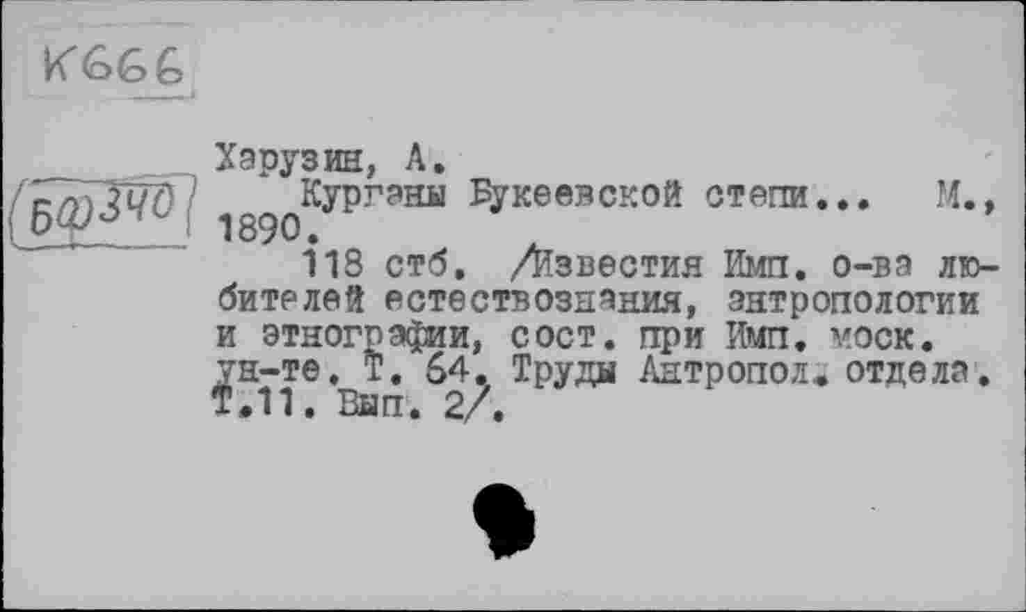 ﻿KÔ6Ê,
(БфЗЮІ
Харузин, А.
Курганы ^укеевской степи... М., 189°.
118 стб, /известия Имп. о-ва любителей естествознания, антропологии и этнографии, сост. при Имп. моек, ун-те. Т. 64. Труды Антропол. отдела. Т.11. Вып. 2/.